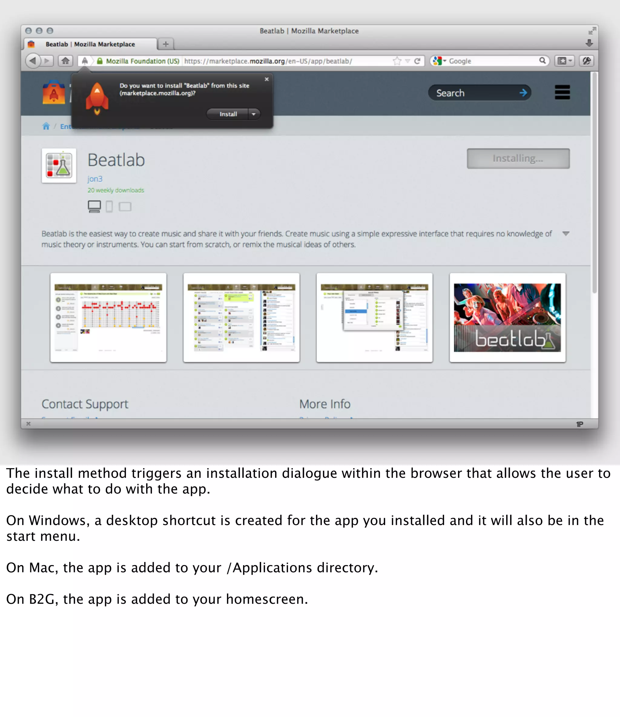 The install method triggers an installation dialogue within the browser that allows the user to
decide what to do with the app.

On Windows, a desktop shortcut is created for the app you installed and it will also be in the
start menu.

On Mac, the app is added to your /Applications directory.

On B2G, the app is added to your homescreen.
 