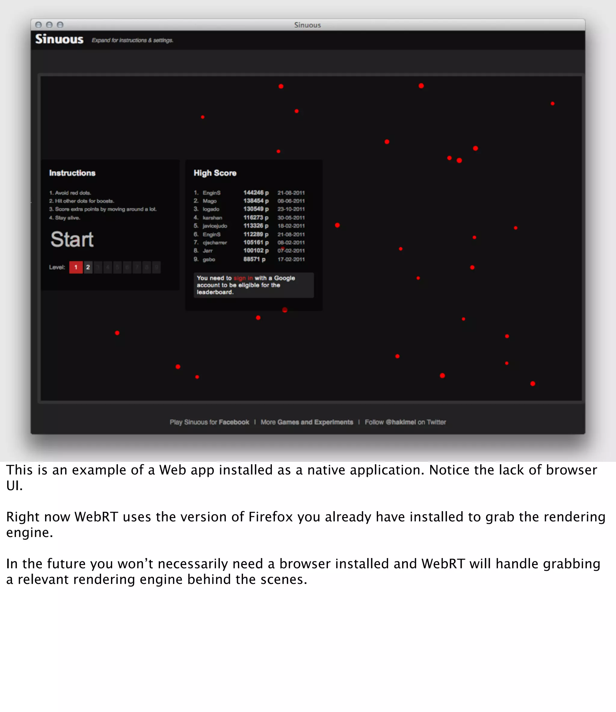 This is an example of a Web app installed as a native application. Notice the lack of browser
UI.

Right now WebRT uses the version of Firefox you already have installed to grab the rendering
engine.

In the future you won’t necessarily need a browser installed and WebRT will handle grabbing
a relevant rendering engine behind the scenes.
 