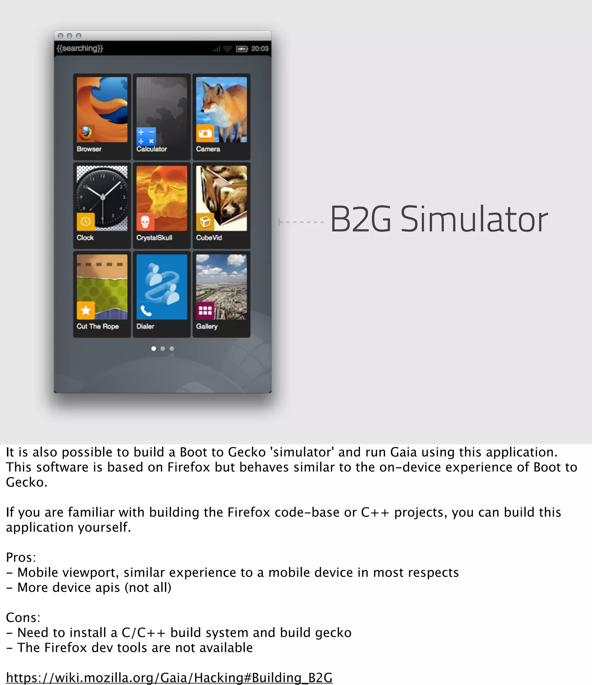 B2G Simulator




It is also possible to build a Boot to Gecko 'simulator' and run Gaia using this application.
This software is based on Firefox but behaves similar to the on-device experience of Boot to
Gecko.

If you are familiar with building the Firefox code-base or C++ projects, you can build this
application yourself.

Pros: 
- Mobile viewport, similar experience to a mobile device in most respects
- More device apis (not all)

Cons:
- Need to install a C/C++ build system and build gecko
- The Firefox dev tools are not available

https://wiki.mozilla.org/Gaia/Hacking#Building_B2G
 