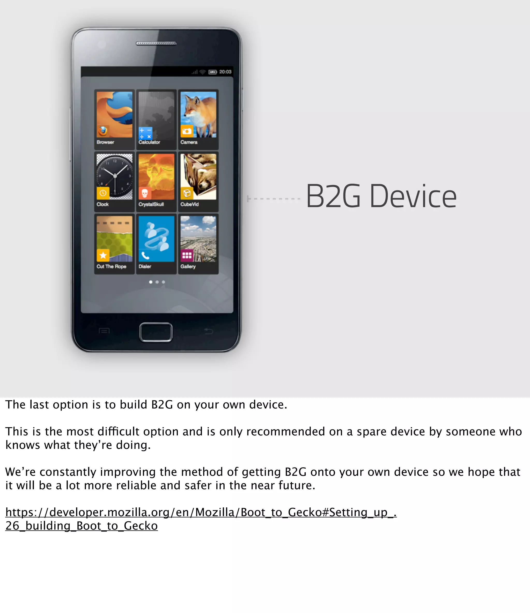 B2G Device




The last option is to build B2G on your own device.

This is the most difficult option and is only recommended on a spare device by someone who
knows what they’re doing.

We’re constantly improving the method of getting B2G onto your own device so we hope that
it will be a lot more reliable and safer in the near future.

https://developer.mozilla.org/en/Mozilla/Boot_to_Gecko#Setting_up_.
26_building_Boot_to_Gecko
 