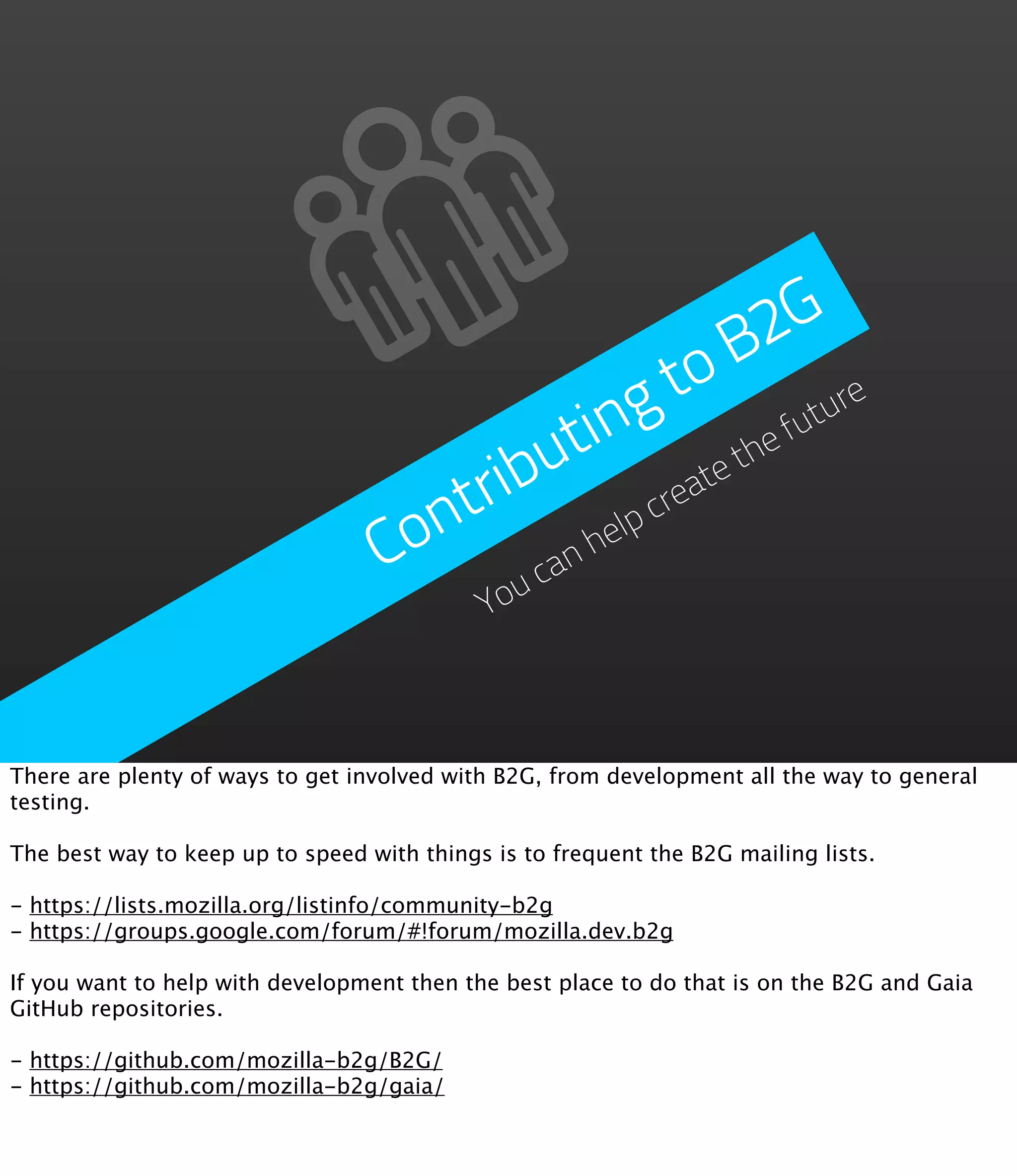 2 G
                                                         B
                                                 g   to ture
                                          u t in          he
                                                             fu
                                        ib              et
                                     ntr           cre
                                                      at
                                   Co      an
                                              help
                                         uc
                                            Yo



There are plenty of ways to get involved with B2G, from development all the way to general
testing.

The best way to keep up to speed with things is to frequent the B2G mailing lists.

- https://lists.mozilla.org/listinfo/community-b2g
- https://groups.google.com/forum/#!forum/mozilla.dev.b2g

If you want to help with development then the best place to do that is on the B2G and Gaia
GitHub repositories.

- https://github.com/mozilla-b2g/B2G/
- https://github.com/mozilla-b2g/gaia/
 