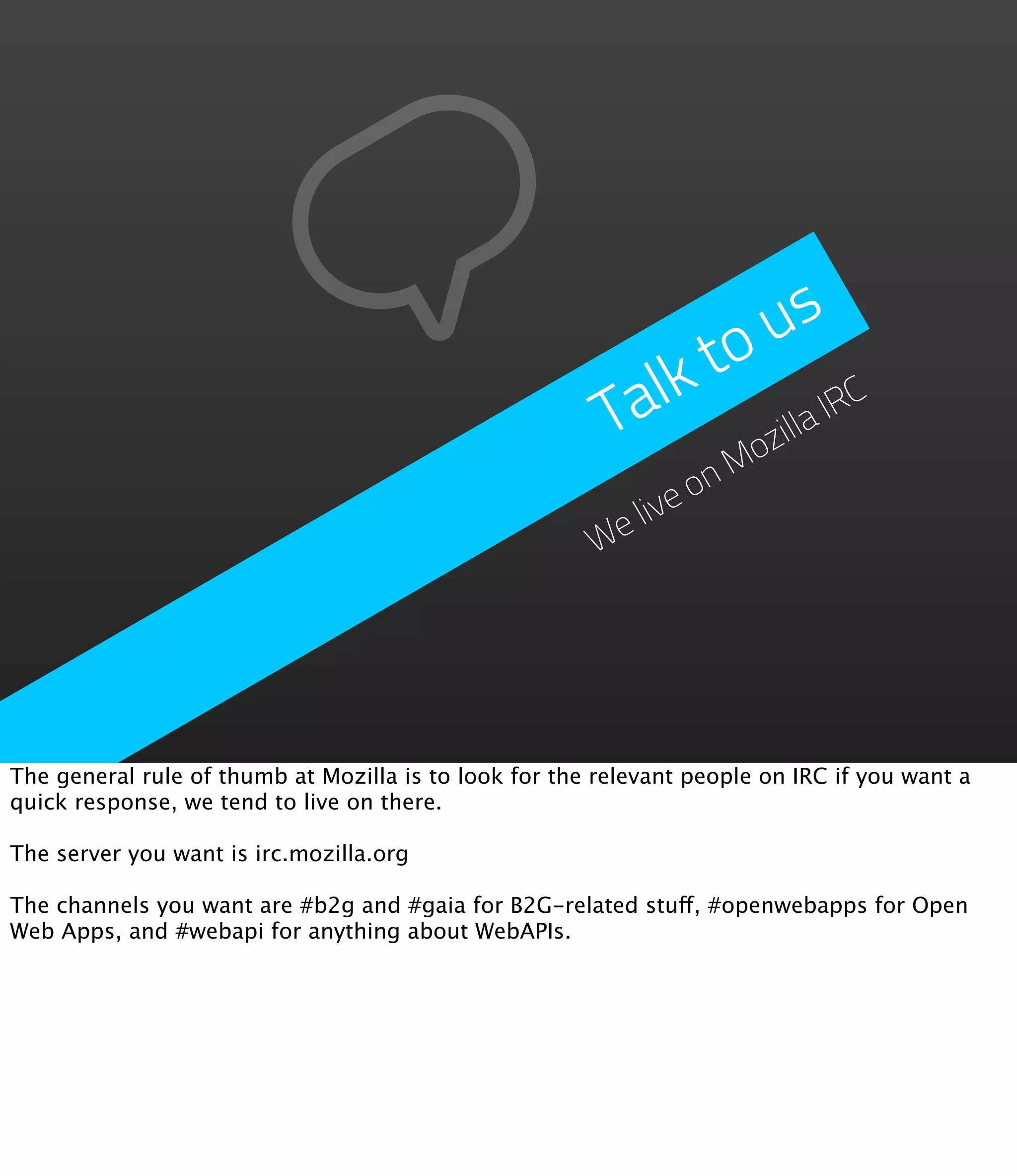 u  s
                                                           lk to C
                                                         Ta       illa
                                                                       IR
                                                                oz
                                                                 M
                                                              on
                                                        elive
                                                       W




The general rule of thumb at Mozilla is to look for the relevant people on IRC if you want a
quick response, we tend to live on there.

The server you want is irc.mozilla.org

The channels you want are #b2g and #gaia for B2G-related stuff, #openwebapps for Open
Web Apps, and #webapi for anything about WebAPIs.
 