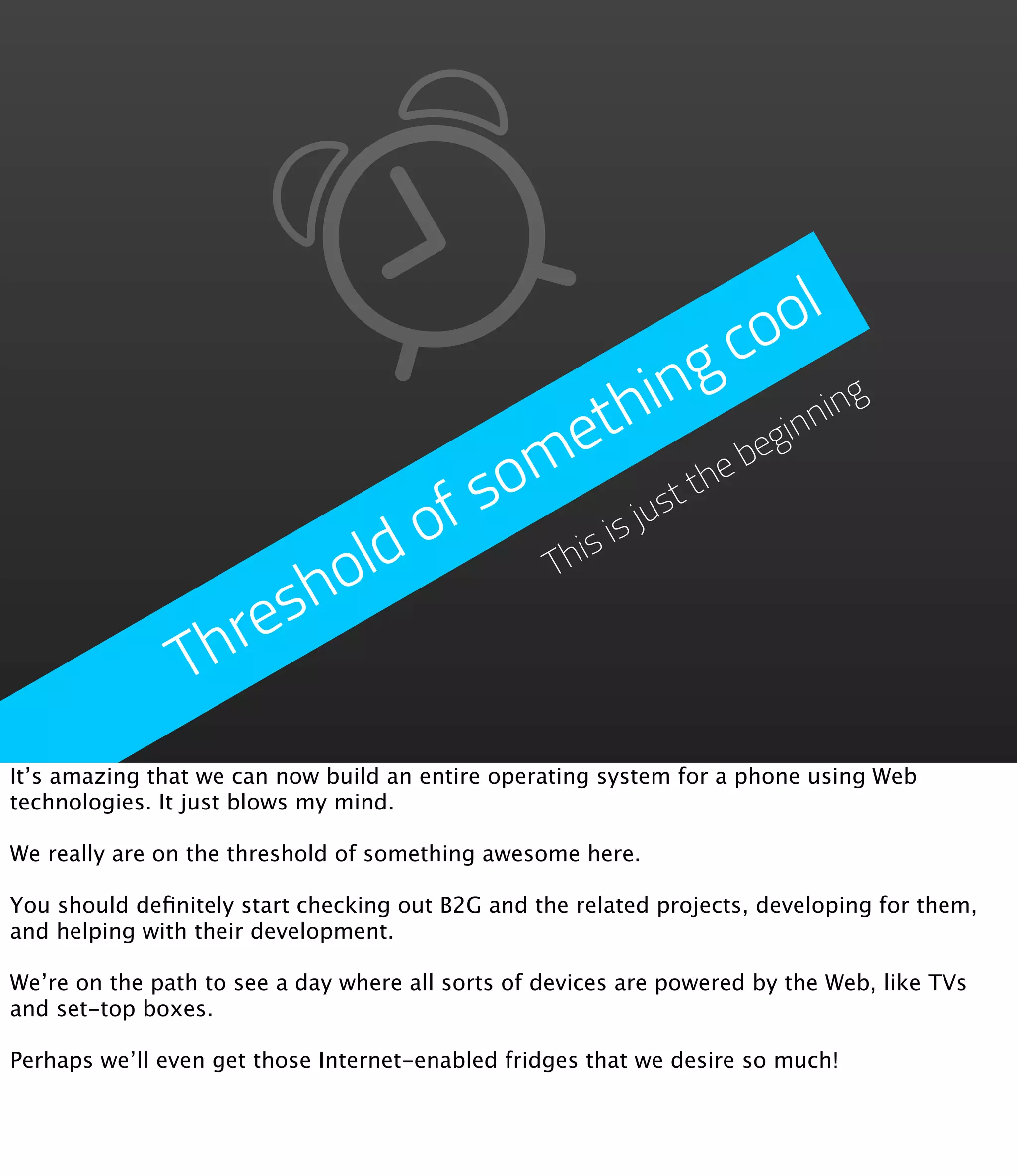 ol
                                            g  co
                                    th begin inning
                               m  e
                           f so         jus
                                           tthe

                       ld o       is is
                      o         Th

                  resh
                Th
It’s amazing that we can now build an entire operating system for a phone using Web
technologies. It just blows my mind.

We really are on the threshold of something awesome here.

You should deﬁnitely start checking out B2G and the related projects, developing for them,
and helping with their development.

We’re on the path to see a day where all sorts of devices are powered by the Web, like TVs
and set-top boxes.

Perhaps we’ll even get those Internet-enabled fridges that we desire so much!
 