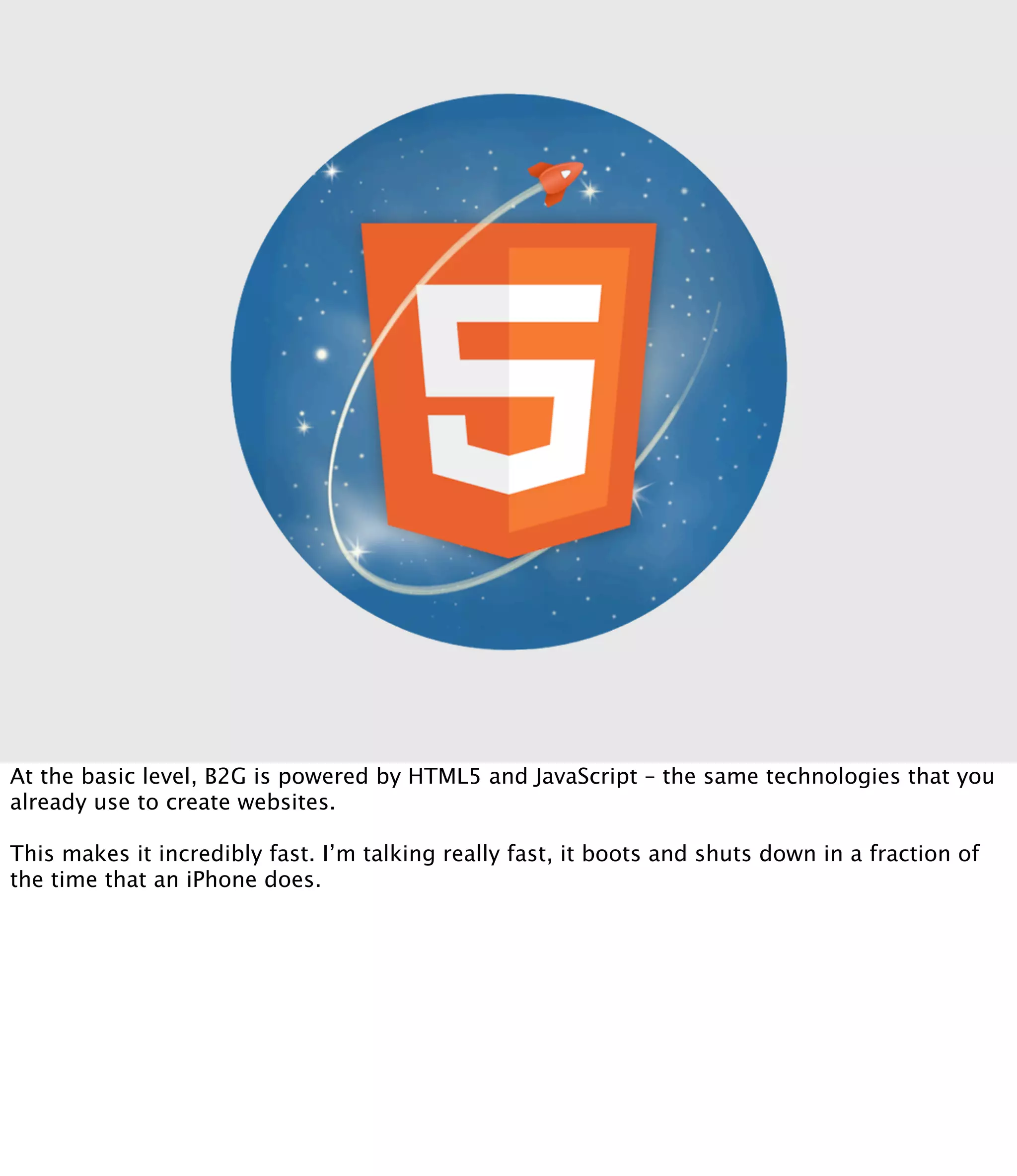 At the basic level, B2G is powered by HTML5 and JavaScript – the same technologies that you
already use to create websites.

This makes it incredibly fast. I’m talking really fast, it boots and shuts down in a fraction of
the time that an iPhone does.
 