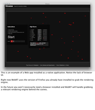 This is an example of a Web app installed as a native application. Notice the lack of browser
UI.

Right now WebRT uses the version of Firefox you already have installed to grab the rendering
engine.

In the future you won’t necessarily need a browser installed and WebRT will handle grabbing
a relevant rendering engine behind the scenes.
 