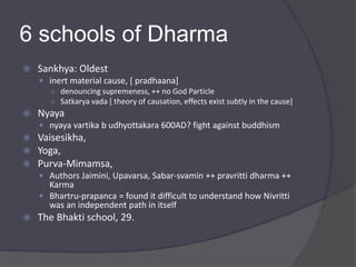 6 schools of Dharma
 Sankhya: Oldest
 inert material cause, [ pradhaana]
○ denouncing supremeness, ++ no God Particle
○ Satkarya vada [ theory of causation, effects exist subtly in the cause]
 Nyaya
 nyaya vartika b udhyottakara 600AD? fight against buddhism
 Vaisesikha,
 Yoga,
 Purva-Mimamsa,
 Authors Jaimini, Upavarsa, Sabar-svamin ++ pravritti dharma ++
Karma
 Bhartru-prapanca = found it difficult to understand how Nivritti
was an independent path in itself
 The Bhakti school, 29.
 