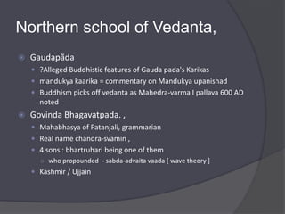 Northern school of Vedanta,
 Gaudapãda
 ?Alleged Buddhistic features of Gauda pada's Karikas
 mandukya kaarika = commentary on Mandukya upanishad
 Buddhism picks off vedanta as Mahedra-varma I pallava 600 AD
noted
 Govinda Bhagavatpada. ,
 Mahabhasya of Patanjali, grammarian
 Real name chandra-svamin ,
 4 sons : bhartruhari being one of them
○ who propounded - sabda-advaita vaada [ wave theory ]
 Kashmir / Ujjain
 