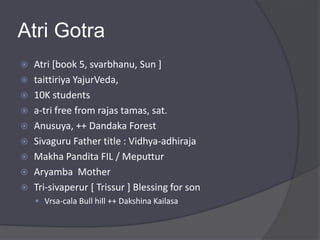 Atri Gotra
 Atri [book 5, svarbhanu, Sun ]
 taittiriya YajurVeda,
 10K students
 a-tri free from rajas tamas, sat.
 Anusuya, ++ Dandaka Forest
 Sivaguru Father title : Vidhya-adhiraja
 Makha Pandita FIL / Meputtur
 Aryamba Mother
 Tri-sivaperur [ Trissur ] Blessing for son
 Vrsa-cala Bull hill ++ Dakshina Kailasa
 