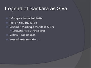 Legend of Sankara as Siva
 Muruga = Kumarila bhatta
 Indra = King Sudhanva
 Brahma = Visvarupa mandana Misra
 Sarasvati as wife ubhaya bharati
 Vishnu = Padmapada
 Vayu = Hastamaalaka ….
 