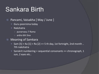 Sankara Birth
 Pancami, Vaisakha [ May / June ]
 Guru poornima today
 Nakshatra
○ punarvasu 7 Rama
○ ardra 6th Siva
 Meaning of Samkara
 Sam [5] + Ka [1] + Ra [2] == 5 th day, 1st fortnight, 2nd month ..
7th nakshatra
 Sanskrit numbering = sequential consonants ++ chronograph, 1
sun, 2 eyes etc..
 