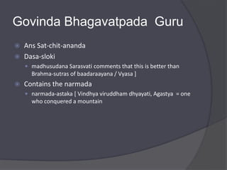 Govinda Bhagavatpada Guru
 Ans Sat-chit-ananda
 Dasa-sloki
 madhusudana Sarasvati comments that this is better than
Brahma-sutras of baadaraayana / Vyasa ]
 Contains the narmada
 narmada-astaka [ Vindhya viruddham dhyayati, Agastya = one
who conquered a mountain
 