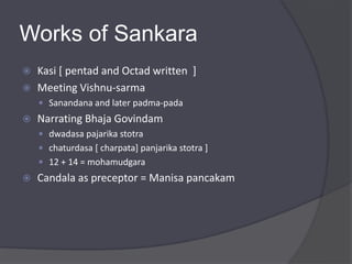 Works of Sankara
 Kasi [ pentad and Octad written ]
 Meeting Vishnu-sarma
 Sanandana and later padma-pada
 Narrating Bhaja Govindam
 dwadasa pajarika stotra
 chaturdasa [ charpata] panjarika stotra ]
 12 + 14 = mohamudgara
 Candala as preceptor = Manisa pancakam
 