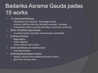 Badarika Asrama Gauda padas
15 works
 11 Upanishad Bhasya
 Mandukya, Isha, Kena [2] , Chandogya, katha,
 prashna, taittiriy,a Aittiriya, bhruhad-aranyaka , mundaka
 2 bhaasyas on kena are pada and vakya [ word and sentence]
 Other Doubtful Upanishads
 nrusimha taapini, kausitaki, svetashwatara upanishads
 3 itihasa bhasya
 Bagavadgita,
 sanat-sujaatiya
 vishnu sahasra nama stotra
 Sutra-prasthana on brahmsutra
 shariraka bhaasya
 Meeting Badaraayana Vyasa
 debate [ mural in the varadaraja temple in kanci
 gives him 16 more years
 