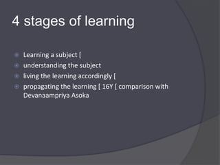 4 stages of learning
 Learning a subject [
 understanding the subject
 living the learning accordingly [
 propagating the learning [ 16Y [ comparison with
Devanaampriya Asoka
 