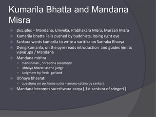 Kumarila Bhatta and Mandana
Misra
 Disciples = Mandana, Umveka, Prabhakara Misra, Muraari Misra
 Kumarila bhatta Falls pushed by buddhists, losing right eye
 Sankara wants kumarila to write a varttika on Sariraka Bhasya
 Dying Kumarila, on the pyre reads introduction and guides him to
visvarupa / Mandana
 Mandana mishra
 mahishmati , Shraddha ceremony
 Ubhaya bharati as the judge
 Judgment by fresh garland
 Ubhaya bhaarati
 questions on sex kama sutra = amaru-sataka by sankara
 Mandana becomes sureshwara-carya [ 1st sankara of sringeri ]
 