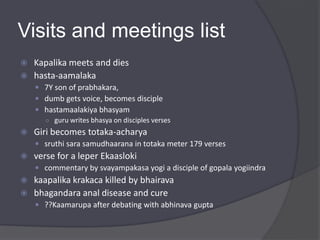 Visits and meetings list
 Kapalika meets and dies
 hasta-aamalaka
 7Y son of prabhakara,
 dumb gets voice, becomes disciple
 hastamaalakiya bhasyam
○ guru writes bhasya on disciples verses
 Giri becomes totaka-acharya
 sruthi sara samudhaarana in totaka meter 179 verses
 verse for a leper Ekaasloki
 commentary by svayampakasa yogi a disciple of gopala yogiindra
 kaapalika krakaca killed by bhairava
 bhagandara anal disease and cure
 ??Kaamarupa after debating with abhinava gupta
 