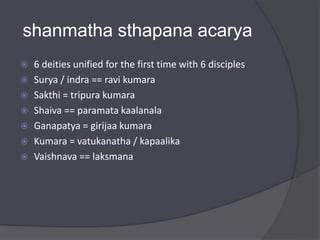shanmatha sthapana acarya
 6 deities unified for the first time with 6 disciples
 Surya / indra == ravi kumara
 Sakthi = tripura kumara
 Shaiva == paramata kaalanala
 Ganapatya = girijaa kumara
 Kumara = vatukanatha / kapaalika
 Vaishnava == laksmana
 
