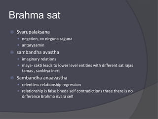 Brahma sat
 Svarupalaksana
 negation, == nirguna saguna
 antaryaamin
 sambandha avastha
 imaginary relations
 maya- sakti leads to lower level entities with different sat rajas
tamas , sankhya inert
 Sambandha anaavastha
 relentless relationship regression
 relationship is false bheda self contradictions three there is no
difference Brahma isvara self
 