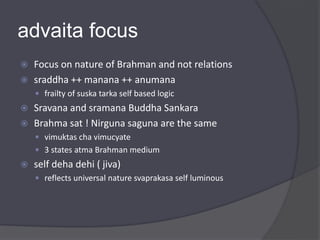 advaita focus
 Focus on nature of Brahman and not relations
 sraddha ++ manana ++ anumana
 frailty of suska tarka self based logic
 Sravana and sramana Buddha Sankara
 Brahma sat ! Nirguna saguna are the same
 vimuktas cha vimucyate
 3 states atma Brahman medium
 self deha dehi ( jiva)
 reflects universal nature svaprakasa self luminous
 