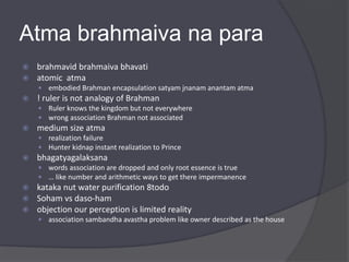 Atma brahmaiva na para
 brahmavid brahmaiva bhavati
 atomic atma
 embodied Brahman encapsulation satyam jnanam anantam atma
 ! ruler is not analogy of Brahman
 Ruler knows the kingdom but not everywhere
 wrong association Brahman not associated
 medium size atma
 realization failure
 Hunter kidnap instant realization to Prince
 bhagatyagalaksana
 words association are dropped and only root essence is true
 … like number and arithmetic ways to get there impermanence
 kataka nut water purification 8todo
 Soham vs daso-ham
 objection our perception is limited reality
 association sambandha avastha problem like owner described as the house
 