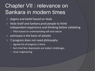 Chapter VII : relevance on
Sankara in modern times
 dogma and belief based on Veda
 Veda itself and Sankara prod people to think
independent experience and thinking before validating
 Pitch based on understanding self and nature
 samnyasa is the basis of advaita
 !! progress does not need philosophy
 agreed lot of progress is there
 but mind fear depression are today's challenges
 inner engineering
 