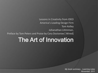 Lessons in Creativity from IDEO
America's Leading Design Firm
Tom Kelley
Johanathan Littmman,
Preface by Tom Peters and Praise by Cory Doctorow [ Wired]
My book summary... Learning notes
November, 2011
 