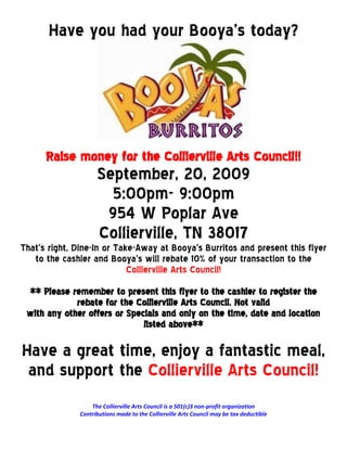 Have you had your Booya’s today?




      Raise money for the Collierville Arts Council!!
                    September, 20, 2009
                      5:00pm- 9:00pm
                     954 W Poplar Ave
                    Collierville, TN 38017
That’s right, Dine-In or Take-Away at Booya’s Burritos and present this flyer
   to the cashier and Booya’s will rebate 10% of your transaction to the
                            Collierville Arts Council!
 ** Please remember to present this flyer to the cashier to register the
             rebate for the Collierville Arts Council. Not valid
 with any other offers or Specials and only on the time, date and location
                              listed above**

Have a great time, enjoy a fantastic meal,
 and support the Collierville Arts Council!
                  The Collierville Arts Council is a 501(c)3 non-profit organization
              Contributions made to the Collierville Arts Council may be tax deductible
 