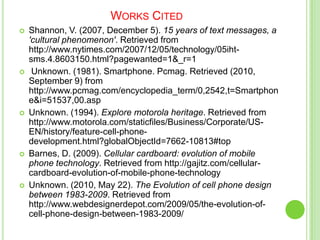 Works CitedShannon, V. (2007, December 5). 15 years of text messages, a 'cultural phenomenon'. Retrieved from http://www.nytimes.com/2007/12/05/technology/05iht-sms.4.8603150.html?pagewanted=1&_r=1 Unknown. (1981). Smartphone. Pcmag. Retrieved (2010, September 9) from http://www.pcmag.com/encyclopedia_term/0,2542,t=Smartphone&i=51537,00.aspUnknown. (1994). Explore motorola heritage. Retrieved from http://www.motorola.com/staticfiles/Business/Corporate/US-EN/history/feature-cell-phone-development.html?globalObjectId=7662-10813#top Barnes, D. (2009). Cellular cardboard: evolution of mobile phone technology. Retrieved from http://gajitz.com/cellular-cardboard-evolution-of-mobile-phone-technology Unknown. (2010, May 22). The Evolution of cell phone design between 1983-2009. Retrieved from http://www.webdesignerdepot.com/2009/05/the-evolution-of-cell-phone-design-between-1983-2009/ 