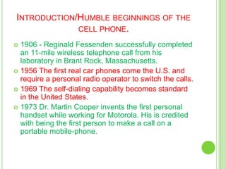 Introduction/Humble beginnings of the cell phone.1906 - Reginald Fessenden successfully completed an 11-mile wireless telephone call from his laboratory in Brant Rock, Massachusetts.1956 The first real car phones come the U.S. and require a personal radio operator to switch the calls.1969 The self-dialing capability becomes standard in the United States. 1973 Dr. Martin Cooper invents the first personal handset while working for Motorola. His is credited with being the first person to make a call on a portable mobile-phone.