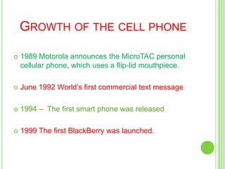 Growth of the cell phone1989 Motorola announces the MicroTAC personal cellular phone, which uses a flip-lid mouthpiece.June 1992 World’s first commercial text message1994 –  The first smart phone was released1999 The first BlackBerry was launched. 