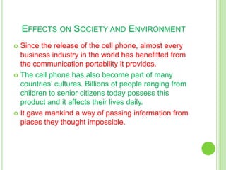 Effects on Society and EnvironmentSince the release of the cell phone, almost every business industry in the world has benefitted from the communication portability it provides.The cell phone has also become part of many countries’ cultures. Billions of people ranging from children to senior citizens today possess this product and it affects their lives daily.It gave mankind a way of passing information from places they thought impossible.