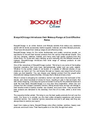BooyahChicago Introduces their Makeup Range at Cost-Effective
Rates
BooyahChicago is an online fashion and lifestyle website that makes any wardrobe
stylish with its trendy accessories, fashion apparel, footwear, and other lifestyle products.
They have introduced their makeup range at cost effective prices.
BooyahChicago brings for the online fashionistas and quality conscious people, an
opportunity to choose their favored products from the various international brands. One
can buy cameras, watches, mobiles, and many more high quality products from this
online store. For those who enjoy decking up and venturing into the different brands of
makeup, BooyahChicago introduces their wide range of makeup products at cost
effective prices.
One of the executives of BooyahChicago quoted, “We bring to you some of the leading
imported cosmetics that have been dermatologically tested and are quite reliable.
Whether it’s the perfect shade of red lipstick or a palette of different shades of eye
shadows, we have it all. You can browse through our beauty care range that will surely
make you feel beautiful. You can choose your desired product from the sought after
international makeup brands like Mac, Clinique, Burt’s Bees and many more.”
When it comes to shopping for cosmetics, women can walk down the narrowest of the
streets, and check hundreds of stores for hours, resulting in pain in feet and back. But
with online shopping, it has become quite convenient to shop for the preferred brand and
avail the best deals. BooyahChicago is a one stop shop destination, where one can
choose from the umpteen cosmetics choices. Sitting across India, women can indulge in
their favorite brand of lipstick, blusher, eye shadow, and much more. They ensure that
their products are delivered to the doorstep, from the US to India, within a short time
frame.
The executive further added, “We bring to you the best quality products from all over the
world. Our focus is to provide you the best online shopping experience and sincere
customer service. Our customer service executives are just a call away and they are
always there to resolve your query.”
Apart from make-up items, BooyahChicago also offers mobiles, watches, beauty care
products, and much more. Their head quarter is in the USA, though their entire
 