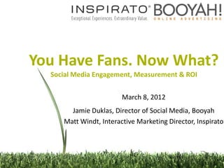 You Have Fans. Now What?
  Social Media Engagement, Measurement & ROI


                        March 8, 2012
       Jamie Duklas, Director of Social Media, Booyah
     Matt Windt, Interactive Marketing Director, Inspirato
 