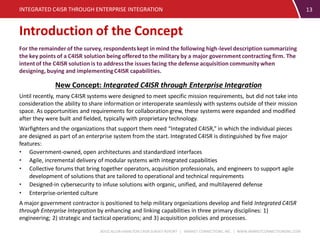 BOOZ ALLEN HAMILTON C4ISR SURVEY REPORT | MARKET CONNECTIONS, INC. | WWW.MARKETCONNECTIONSINC.COM
13
For the remainder of the survey, respondents kept in mind the following high-level description summarizing
the key points of a C4ISR solution being offered to the military by a major government contracting firm. The
intentof the C4ISR solution is to address the issues facing the defense acquisition community when
designing, buying and implementingC4ISR capabilities.
New Concept: Integrated C4ISR through Enterprise Integration
Until recently, many C4ISR systems were designed to meet specific mission requirements, but did not take into
consideration the ability to share information or interoperate seamlessly with systems outside of their mission
space. As opportunities and requirements for collaboration grew, these systems were expanded and modified
after they were built and fielded, typically with proprietary technology.
Warfighters and the organizations that support them need “Integrated C4ISR,” in which the individual pieces
are designed as part of an enterprise system from the start. Integrated C4ISR is distinguished by five major
features:
• Government-owned, open architectures and standardized interfaces
• Agile, incremental delivery of modular systems with integrated capabilities
• Collective forums that bring together operators, acquisition professionals, and engineers to support agile
development of solutions that are tailored to operational and technical requirements
• Designed-in cybersecurity to infuse solutions with organic, unified, and multilayered defense
• Enterprise-oriented culture
A major government contractor is positioned to help military organizations develop and field Integrated C4ISR
through Enterprise Integration by enhancing and linking capabilities in three primary disciplines: 1)
engineering; 2) strategic and tactical operations; and 3) acquisition policies and processes.
INTEGRATED C4ISR THROUGH ENTERPRISE INTEGRATION
Introduction of the Concept
 