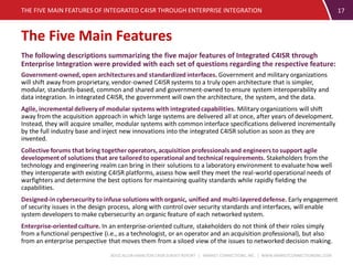 BOOZ ALLEN HAMILTON C4ISR SURVEY REPORT | MARKET CONNECTIONS, INC. | WWW.MARKETCONNECTIONSINC.COM
17
The following descriptions summarizing the five major features of Integrated C4ISR through
Enterprise Integration were provided with each set of questions regarding the respective feature:
Government-owned, open architecturesand standardized interfaces. Government and military organizations
will shift away from proprietary, vendor-owned C4ISR systems to a truly open architecture that is simpler,
modular, standards-based, common and shared and government-owned to ensure system interoperability and
data integration. In integrated C4ISR, the government will own the architecture, the system, and the data.
Agile, incremental delivery of modular systems with integratedcapabilities. Military organizations will shift
away from the acquisition approach in which large systems are delivered all at once, after years of development.
Instead, they will acquire smaller, modular systems with common interface specifications delivered incrementally
by the full industry base and inject new innovations into the integrated C4ISR solution as soon as they are
invented.
Collective forums that bring togetheroperators, acquisition professionalsand engineers to support agile
development of solutions that are tailored to operational and technical requirements. Stakeholders from the
technology and engineering realm can bring in their solutions to a laboratory environment to evaluate how well
they interoperate with existing C4ISR platforms, assess how well they meet the real-world operational needs of
warfighters and determine the best options for maintaining quality standards while rapidly fielding the
capabilities.
Designed-in cybersecurity to infuse solutions with organic, unified and multi-layereddefense. Early engagement
of security issues in the design process, along with control over security standards and interfaces, will enable
system developers to make cybersecurity an organic feature of each networked system.
Enterprise-oriented culture. In an enterprise-oriented culture, stakeholders do not think of their roles simply
from a functional perspective (i.e., as a technologist, or an operator and an acquisition professional), but also
from an enterprise perspective that moves them from a siloed view of the issues to networked decision making.
THE FIVE MAIN FEATURES OF INTEGRATED C4ISR THROUGH ENTERPRISE INTEGRATION
The Five Main Features
 