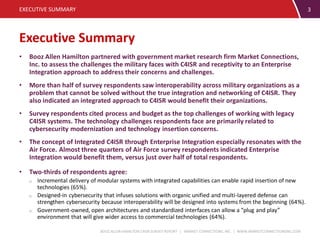 BOOZ ALLEN HAMILTON C4ISR SURVEY REPORT | MARKET CONNECTIONS, INC. | WWW.MARKETCONNECTIONSINC.COM
Executive Summary
EXECUTIVE SUMMARY 3
• Booz Allen Hamilton partnered with government market research firm Market Connections,
Inc. to assess the challenges the military faces with C4ISR and receptivity to an Enterprise
Integration approach to address their concerns and challenges.
• More than half of survey respondents saw interoperability across military organizations as a
problem that cannot be solved without the true integration and networking of C4ISR. They
also indicated an integrated approach to C4ISR would benefit their organizations.
• Survey respondents cited process and budget as the top challenges of working with legacy
C4ISR systems. The technology challenges respondents face are primarily related to
cybersecurity modernization and technology insertion concerns.
• The concept of Integrated C4ISR through Enterprise Integration especially resonates with the
Air Force. Almost three quarters of Air Force survey respondents indicated Enterprise
Integration would benefit them, versus just over half of total respondents.
• Two-thirds of respondents agree:
o Incremental delivery of modular systems with integrated capabilities can enable rapid insertion of new
technologies (65%).
o Designed-in cybersecurity that infuses solutions with organic unified and multi-layered defense can
strengthen cybersecurity because interoperability will be designed into systems from the beginning (64%).
o Government-owned, open architectures and standardized interfaces can allow a “plug and play”
environment that will give wider access to commercial technologies (64%).
 