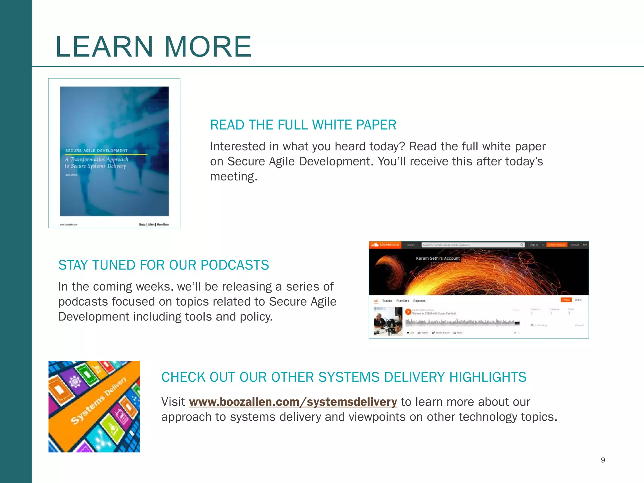 9Booz Allen Hamilton and Client proprietary and business confidential
LEARN MORE
READ THE FULL WHITE PAPER
Interested in what you heard today? Read the full white paper
on Secure Agile Development. You’ll receive this after today’s
meeting.
STAY TUNED FOR OUR PODCASTS
In the coming weeks, we’ll be releasing a series of
podcasts focused on topics related to Secure Agile
Development including tools and policy.
CHECK OUT OUR OTHER SYSTEMS DELIVERY HIGHLIGHTS
Visit www.boozallen.com/systemsdelivery to learn more about our
approach to systems delivery and viewpoints on other technology topics.
 