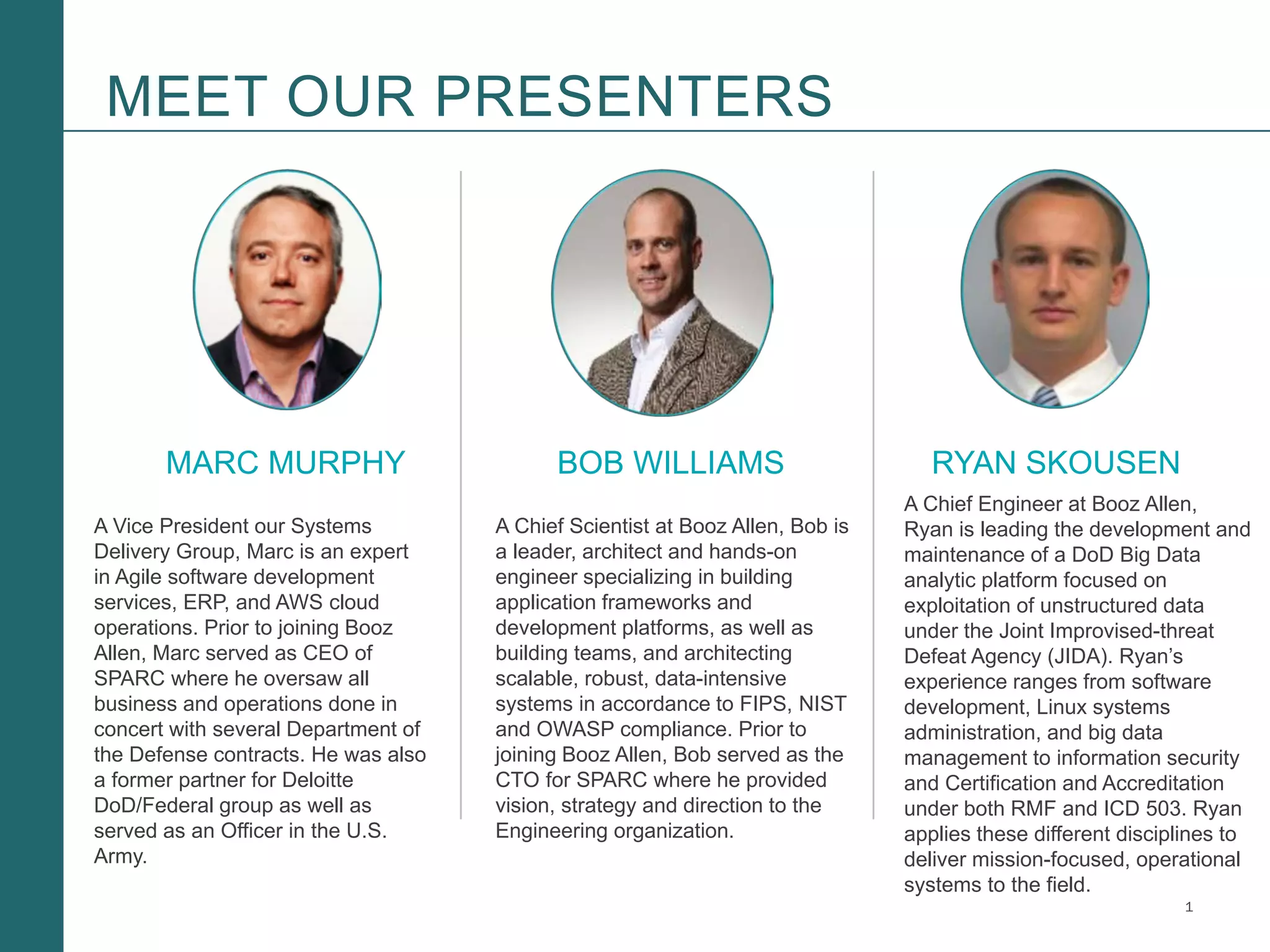 1Booz Allen Hamilton and Client proprietary and business confidential
MEET OUR PRESENTERS
MARC MURPHY BOB WILLIAMS RYAN SKOUSEN
A Vice President our Systems
Delivery Group, Marc is an expert
in Agile software development
services, ERP, and AWS cloud
operations. Prior to joining Booz
Allen, Marc served as CEO of
SPARC where he oversaw all
business and operations done in
concert with several Department of
the Defense contracts. He was also
a former partner for Deloitte
DoD/Federal group as well as
served as an Officer in the U.S.
Army.
A Chief Engineer at Booz Allen,
Ryan is leading the development and
maintenance of a DoD Big Data
analytic platform focused on
exploitation of unstructured data
under the Joint Improvised-threat
Defeat Agency (JIDA). Ryan’s
experience ranges from software
development, Linux systems
administration, and big data
management to information security
and Certification and Accreditation
under both RMF and ICD 503. Ryan
applies these different disciplines to
deliver mission-focused, operational
systems to the field.
A Chief Scientist at Booz Allen, Bob is
a leader, architect and hands-on
engineer specializing in building
application frameworks and
development platforms, as well as
building teams, and architecting
scalable, robust, data-intensive
systems in accordance to FIPS, NIST
and OWASP compliance. Prior to
joining Booz Allen, Bob served as the
CTO for SPARC where he provided
vision, strategy and direction to the
Engineering organization.
 