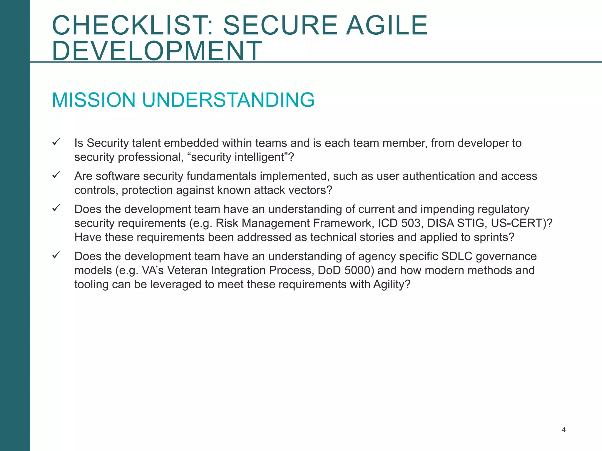 4Booz Allen Hamilton and Client proprietary and business confidential
MISSION UNDERSTANDING
 Is Security talent embedded within teams and is each team member, from developer to
security professional, “security intelligent”?
 Are software security fundamentals implemented, such as user authentication and access
controls, protection against known attack vectors?
 Does the development team have an understanding of current and impending regulatory
security requirements (e.g. Risk Management Framework, ICD 503, DISA STIG, US-CERT)?
Have these requirements been addressed as technical stories and applied to sprints?
 Does the development team have an understanding of agency specific SDLC governance
models (e.g. VA’s Veteran Integration Process, DoD 5000) and how modern methods and
tooling can be leveraged to meet these requirements with Agility?
CHECKLIST: SECURE AGILE
DEVELOPMENT
 