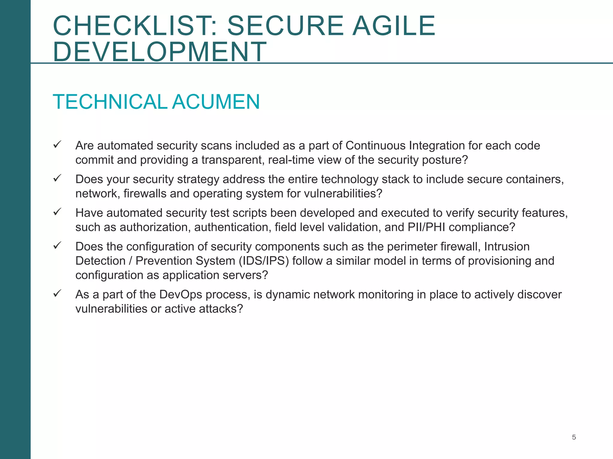 5Booz Allen Hamilton and Client proprietary and business confidential
TECHNICAL ACUMEN
 Are automated security scans included as a part of Continuous Integration for each code
commit and providing a transparent, real-time view of the security posture?
 Does your security strategy address the entire technology stack to include secure containers,
network, firewalls and operating system for vulnerabilities?
 Have automated security test scripts been developed and executed to verify security features,
such as authorization, authentication, field level validation, and PII/PHI compliance?
 Does the configuration of security components such as the perimeter firewall, Intrusion
Detection / Prevention System (IDS/IPS) follow a similar model in terms of provisioning and
configuration as application servers?
 As a part of the DevOps process, is dynamic network monitoring in place to actively discover
vulnerabilities or active attacks?
CHECKLIST: SECURE AGILE
DEVELOPMENT
 