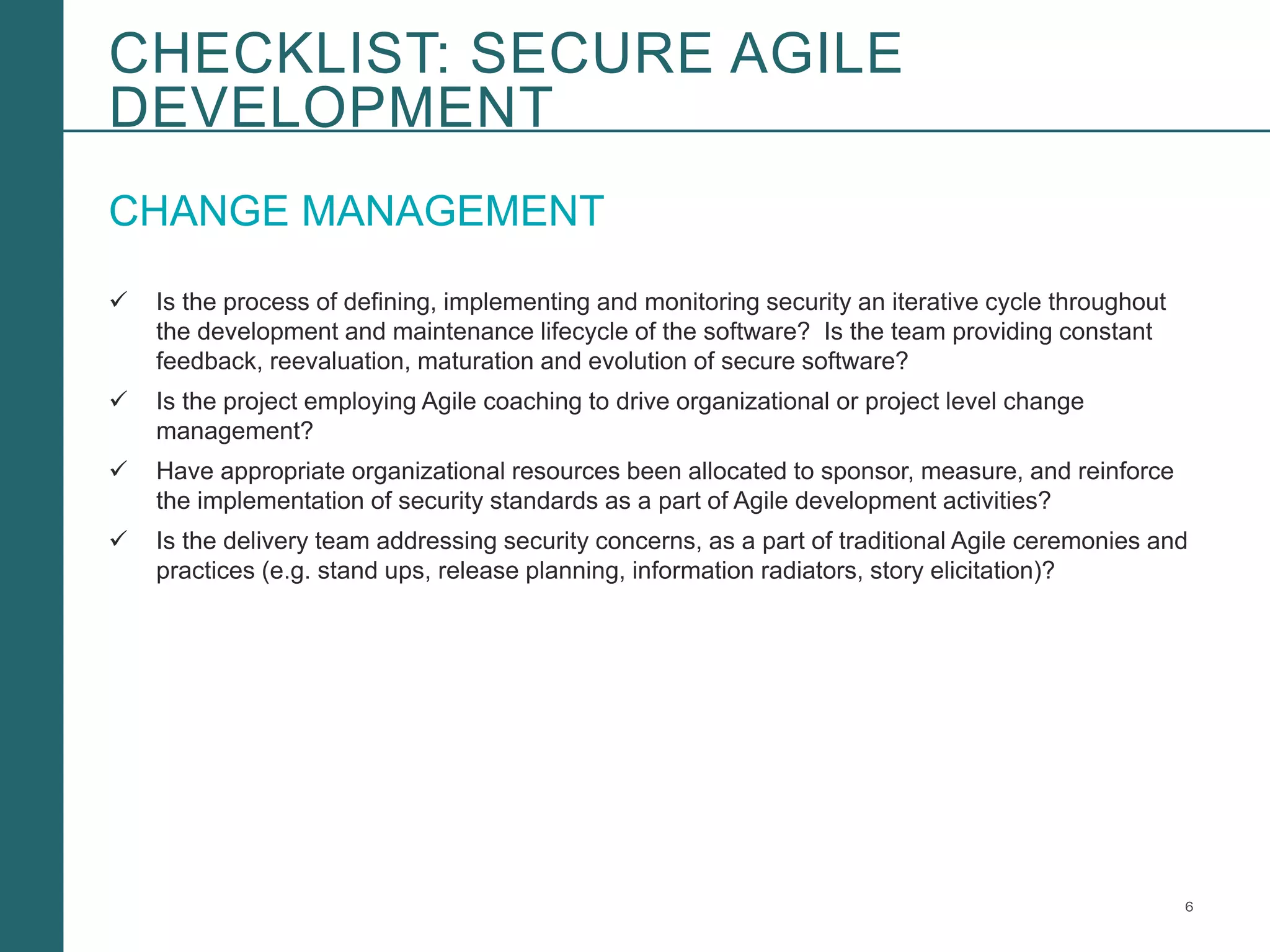 6Booz Allen Hamilton and Client proprietary and business confidential
CHANGE MANAGEMENT
 Is the process of defining, implementing and monitoring security an iterative cycle throughout
the development and maintenance lifecycle of the software? Is the team providing constant
feedback, reevaluation, maturation and evolution of secure software?
 Is the project employing Agile coaching to drive organizational or project level change
management?
 Have appropriate organizational resources been allocated to sponsor, measure, and reinforce
the implementation of security standards as a part of Agile development activities?
 Is the delivery team addressing security concerns, as a part of traditional Agile ceremonies and
practices (e.g. stand ups, release planning, information radiators, story elicitation)?
CHECKLIST: SECURE AGILE
DEVELOPMENT
 