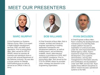 1Booz Allen Hamilton and Client proprietary and business confidential
MEET OUR PRESENTERS
MARC MURPHY BOB WILLIAMS RYAN SKOUSEN
A Vice President our Systems
Delivery Group, Marc is an expert
in Agile software development
services, ERP, and AWS cloud
operations. Prior to joining Booz
Allen, Marc served as CEO of
SPARC where he oversaw all
business and operations done in
concert with several Department of
the Defense contracts. He was also
a former partner for Deloitte
DoD/Federal group as well as
served as an Officer in the U.S.
Army.
A Chief Engineer at Booz Allen,
Ryan is leading the development and
maintenance of a DoD Big Data
analytic platform focused on
exploitation of unstructured data
under the Joint Improvised-threat
Defeat Agency (JIDA). Ryan’s
experience ranges from software
development, Linux systems
administration, and big data
management to information security
and Certification and Accreditation
under both RMF and ICD 503. Ryan
applies these different disciplines to
deliver mission-focused, operational
systems to the field.
A Chief Scientist at Booz Allen, Bob is
a leader, architect and hands-on
engineer specializing in building
application frameworks and
development platforms, as well as
building teams, and architecting
scalable, robust, data-intensive
systems in accordance to FIPS, NIST
and OWASP compliance. Prior to
joining Booz Allen, Bob served as the
CTO for SPARC where he provided
vision, strategy and direction to the
Engineering organization.
 