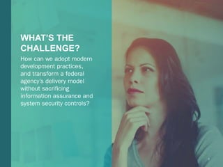 2Booz Allen Hamilton and Client proprietary and business confidentialBooz Allen Hamilton and Client proprietary and business confidential 2
WHAT’S THE
CHALLENGE?
How can we adopt modern
development practices,
and transform a federal
agency’s delivery model
without sacrificing
information assurance and
system security controls?
 