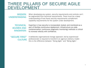 3Booz Allen Hamilton and Client proprietary and business confidential
THREE PILLARS OF SECURE AGILE
DEVELOPMENT
When developing any system, security requirements and controls can’t
be segmented from technical requirements. There must be a deep
understanding of how these security requirements complement
capability requirements for the system under development.
Expertise in how security is incorporated, tested, and monitored as a
part of DevOps (continuous deployment, infrastructure as code,
containerization, continuous diagnostic monitoring) methods is critical
to increase velocity with confidence.
A deliberate organizational change approach, led by experienced
professionals is required to transform an agency’s delivery model -
this is the difference between “Doing Agile” and “Being Agile”.
MISSION
UNDERSTANDING
TECHNICAL
ACUMEN AND
INNOVATION
“SECURE FIRST”
CULTURE
 