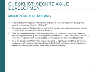 4Booz Allen Hamilton and Client proprietary and business confidential
MISSION UNDERSTANDING
 Is Security talent embedded within teams and is each team member, from developer to
security professional, “security intelligent”?
 Are software security fundamentals implemented, such as user authentication and access
controls, protection against known attack vectors?
 Does the development team have an understanding of current and impending regulatory
security requirements (e.g. Risk Management Framework, ICD 503, DISA STIG, US-CERT)?
Have these requirements been addressed as technical stories and applied to sprints?
 Does the development team have an understanding of agency specific SDLC governance
models (e.g. VA’s Veteran Integration Process, DoD 5000) and how modern methods and
tooling can be leveraged to meet these requirements with Agility?
CHECKLIST: SECURE AGILE
DEVELOPMENT
 