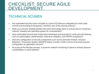 5Booz Allen Hamilton and Client proprietary and business confidential
TECHNICAL ACUMEN
 Are automated security scans included as a part of Continuous Integration for each code
commit and providing a transparent, real-time view of the security posture?
 Does your security strategy address the entire technology stack to include secure containers,
network, firewalls and operating system for vulnerabilities?
 Have automated security test scripts been developed and executed to verify security features,
such as authorization, authentication, field level validation, and PII/PHI compliance?
 Does the configuration of security components such as the perimeter firewall, Intrusion
Detection / Prevention System (IDS/IPS) follow a similar model in terms of provisioning and
configuration as application servers?
 As a part of the DevOps process, is dynamic network monitoring in place to actively discover
vulnerabilities or active attacks?
CHECKLIST: SECURE AGILE
DEVELOPMENT
 