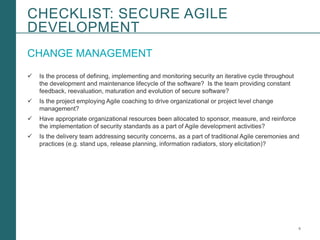 6Booz Allen Hamilton and Client proprietary and business confidential
CHANGE MANAGEMENT
 Is the process of defining, implementing and monitoring security an iterative cycle throughout
the development and maintenance lifecycle of the software? Is the team providing constant
feedback, reevaluation, maturation and evolution of secure software?
 Is the project employing Agile coaching to drive organizational or project level change
management?
 Have appropriate organizational resources been allocated to sponsor, measure, and reinforce
the implementation of security standards as a part of Agile development activities?
 Is the delivery team addressing security concerns, as a part of traditional Agile ceremonies and
practices (e.g. stand ups, release planning, information radiators, story elicitation)?
CHECKLIST: SECURE AGILE
DEVELOPMENT
 