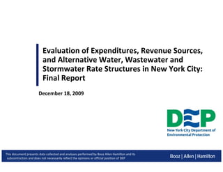 Evaluation of Expenditures, Revenue Sources,
and Alternative Water, Wastewater and
Stormwater Rate Structures in New York City:
Final Report
Booz | Allen | Hamilton
December 18, 2009
This document presents data collected and analyses performed by Booz Allen Hamilton and its
subcontractors and does not necessarily reflect the opinions or official position of DEP
 