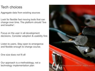 Tech choices
Aggregate data from existing sources

Look for flexible fast moving tools that can
change over time. The platform should “live
and breathe”.


Focus on the user in all development
decisions. Consider adoption & usability first.


Listen to users. Stay open to emergence
and flexible enough to change course.


One size does not fit all


Our approach is a methodology, not a
technology implementation plan                    http://www.flickr.com/photos/booleansplit/2376359338/ - Robert S. Donovan
 