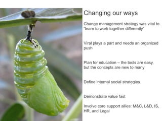 Changing our ways
                                                           Change management strategy was vital to
                                                           “learn to work together differently”


                                                           Viral plays a part and needs an organized
                                                           push


                                                           Plan for education – the tools are easy,
                                                           but the concepts are new to many


                                                           Define internal social strategies


                                                           Demonstrate value fast

                                                           Involve core support allies: M&C, L&D, IS,
                                                           HR, and Legal
http://www.flickr.com/photos/kiwinz/3386588455/ - kiwinz
 
